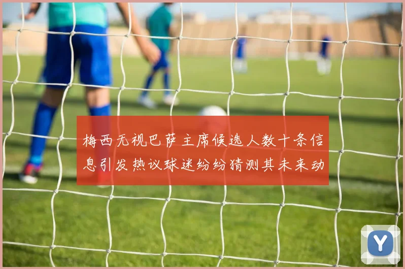 梅西无视巴萨主席候选人数十条信息引发热议球迷纷纷猜测其未来动向