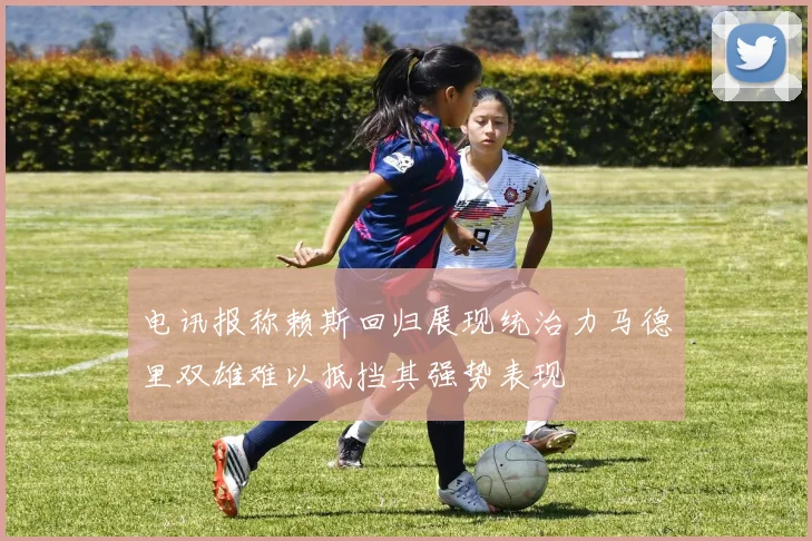 电讯报称赖斯回归展现统治力马德里双雄难以抵挡其强势表现