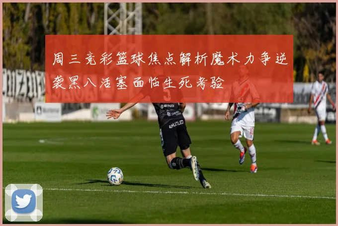 周三竞彩篮球焦点解析魔术力争逆袭黑八活塞面临生死考验