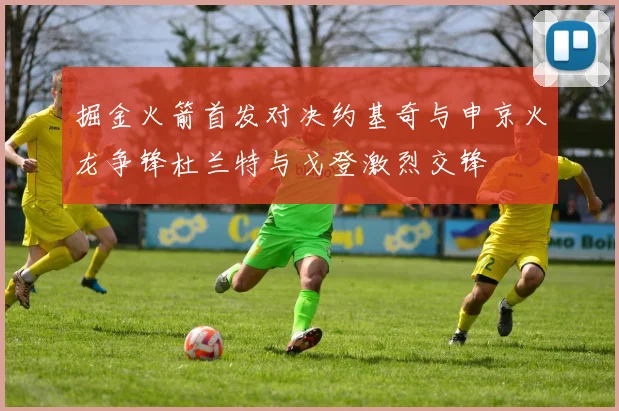 掘金火箭首发对决约基奇与申京火龙争锋杜兰特与戈登激烈交锋
