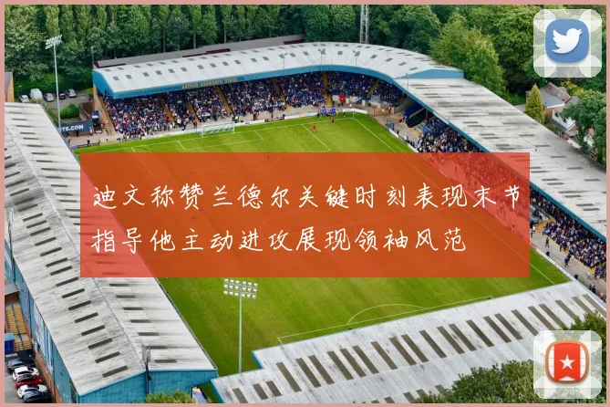 迪文称赞兰德尔关键时刻表现末节指导他主动进攻展现领袖风范