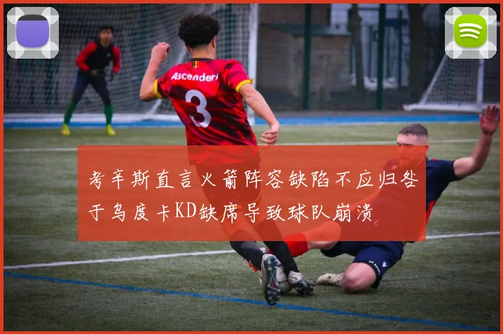 考辛斯直言火箭阵容缺陷不应归咎于乌度卡KD缺席导致球队崩溃