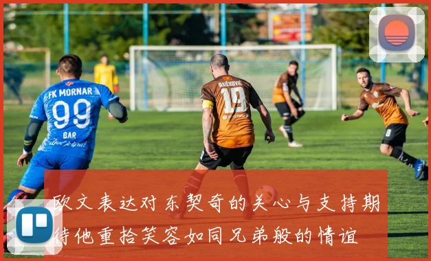 欧文表达对东契奇的关心与支持期待他重拾笑容如同兄弟般的情谊