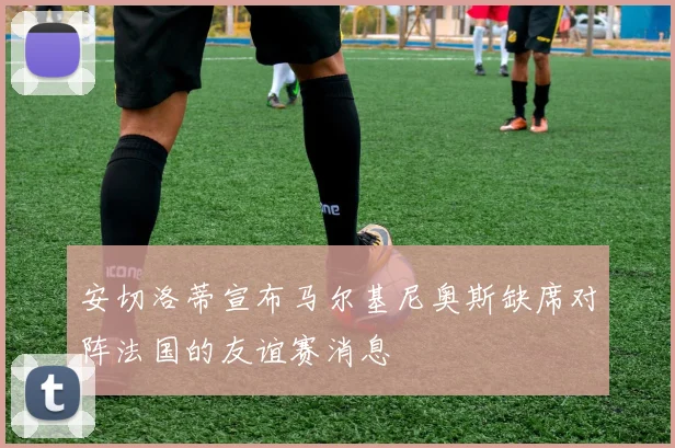 安切洛蒂宣布马尔基尼奥斯缺席对阵法国的友谊赛消息