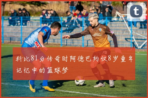 科比81分传奇时阿德巴约仅8岁童年记忆中的篮球梦