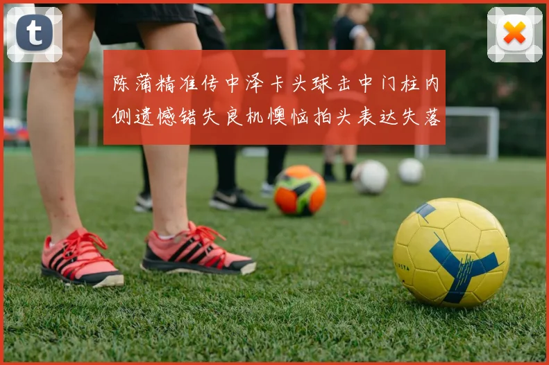 陈蒲精准传中泽卡头球击中门柱内侧遗憾错失良机懊恼拍头表达失落情绪