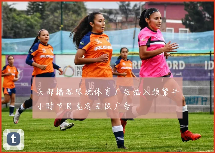 头部播客绿说体育广告插入频繁半小时节目竟有五段广告