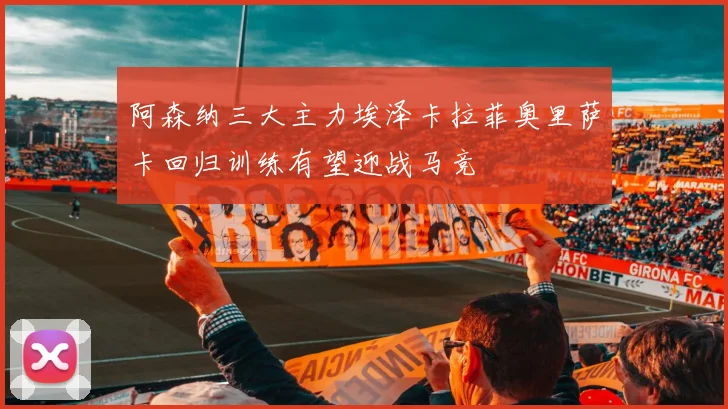 阿森纳三大主力埃泽卡拉菲奥里萨卡回归训练有望迎战马竞
