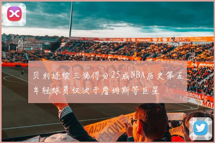 贝利连续三场得分25成NBA历史第五年轻球员仅次于詹姆斯等巨星