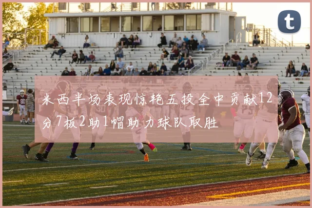 米西半场表现惊艳五投全中贡献12分7板2助1帽助力球队取胜