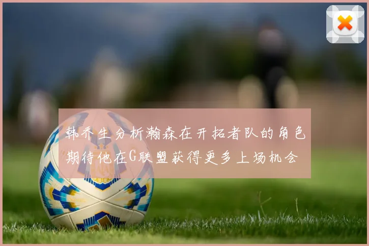 韩乔生分析瀚森在开拓者队的角色期待他在G联盟获得更多上场机会